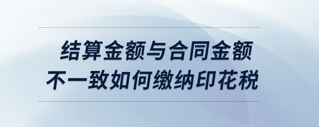實際結算金額與簽訂合同所載金額不一致的情況下如何繳納印花稅？