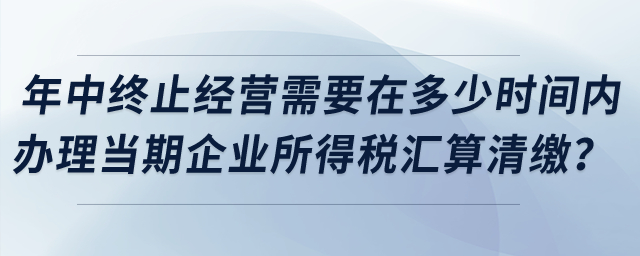 企業年中終止經營需要在多少時間內辦理當期企業所得稅匯算清繳？