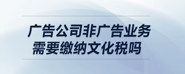 廣告公司非廣告業務需要繳納文化稅嗎？