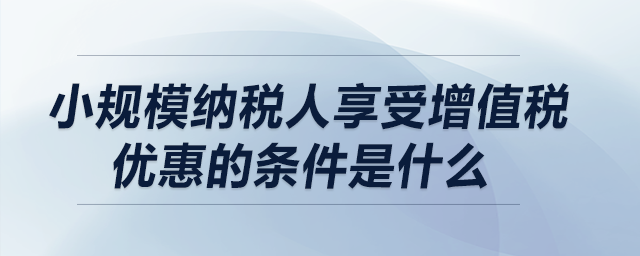 小規模納稅人享受增值稅優惠的條件是什么？