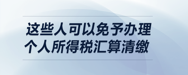 明確了！這些人可以免予辦理個人所得稅匯算清繳