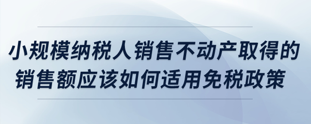 小規(guī)模納稅人銷售不動產(chǎn)取得的銷售額應(yīng)該如何適用免稅政策？