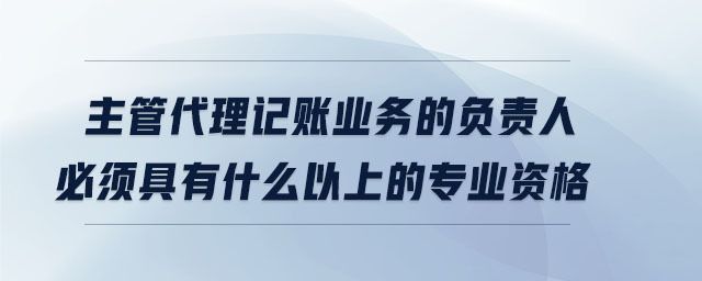 主管代理記賬業務的負責人必須具有什么以上的專業資格