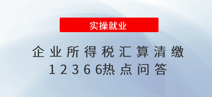 財務人員收藏！企業所得稅匯算清繳12366熱點問答