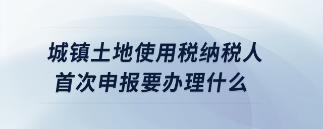 城鎮土地使用稅納稅人首次申報要辦理什么？