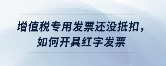 增值稅專用發票還沒抵扣，如何開具紅字發票？
