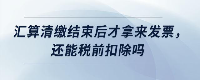 匯算清繳結束后才拿來發票，還能稅前扣除嗎？