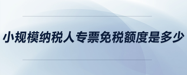 小規(guī)模納稅人專票免稅額度是多少？
