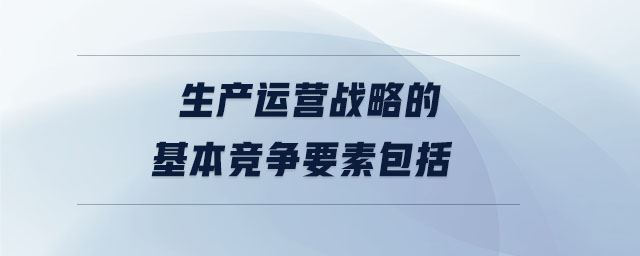 生產運營戰略的基本競爭要素包括