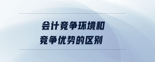 會(huì)計(jì)競(jìng)爭(zhēng)環(huán)境和競(jìng)爭(zhēng)優(yōu)勢(shì)的區(qū)別