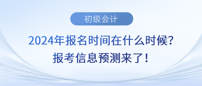 2024年初級會計報名時間在什么時候？報考信息預測來了！