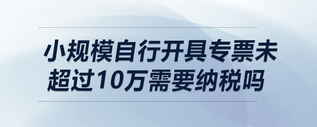 小規模自行開具專票未超過10萬需要納稅嗎？
