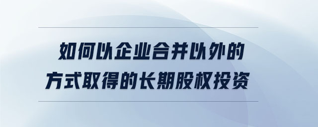如何以企業合并以外的方式取得的長期股權投資
