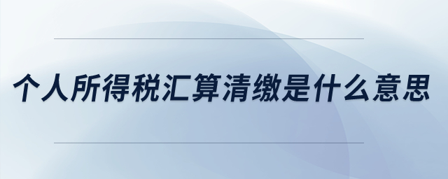 個人所得稅匯算清繳是什么意思？