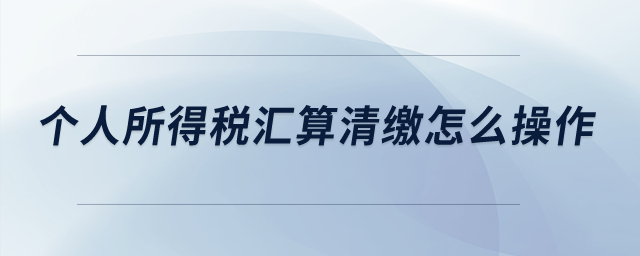 個人所得稅匯算清繳怎么操作？