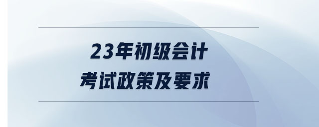 23年初級會(huì)計(jì)考試政策及要求