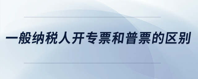 一般納稅人開專票和普票的區(qū)別？