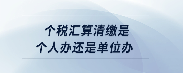 個稅匯算清繳是個人辦還是單位辦？