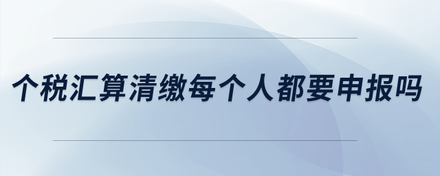 個稅匯算清繳每個人都要申報嗎？