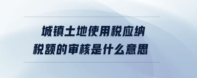 城鎮(zhèn)土地使用稅應(yīng)納稅額的審核是什么意思