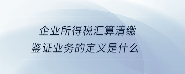 企業所得稅匯算清繳鑒證業務的定義是什么