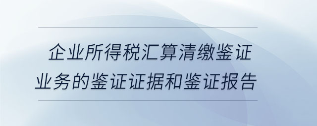 企業所得稅匯算清繳鑒證業務的鑒證證據和鑒證報告