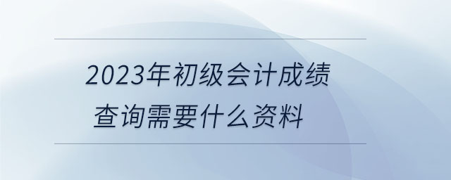 2023年初級會計成績查詢需要什么資料