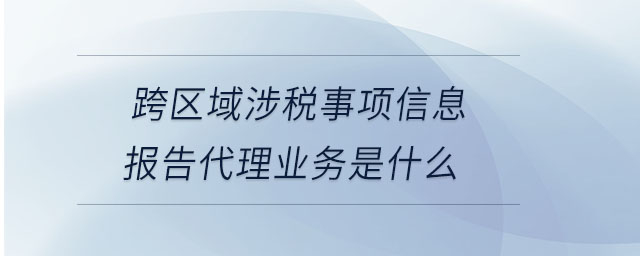跨區域涉稅事項信息報告代理業務是什么
