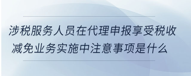 涉稅服務人員在代理申報享受稅收減免業務實施中注意事項是什么