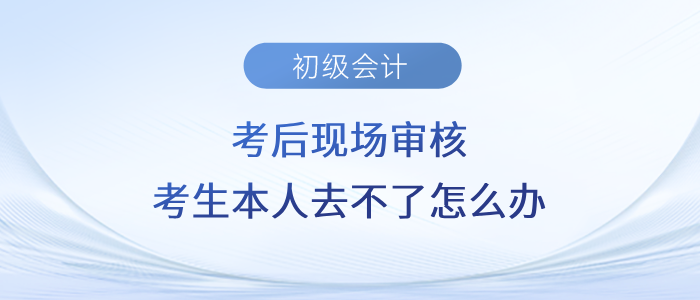初級會計考后現場審核，考生本人去不了怎么辦？