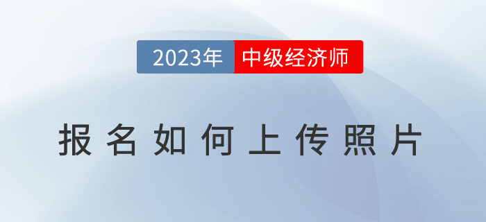 2023年中級經濟師報名如何上傳照片？照片用于何處？