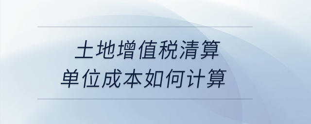 土地增值稅清算單位成本如何計算？