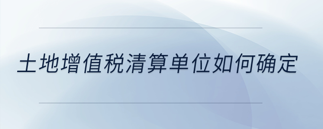 土地增值稅清算單位如何確定？