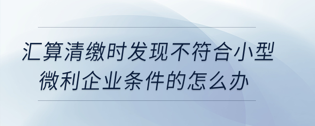 匯算清繳時發現不符合小型微利企業條件的怎么辦？
