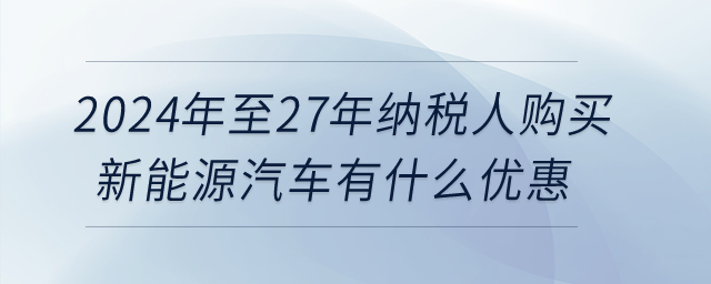 2024年至27年納稅人購買新能源汽車有什么優惠？