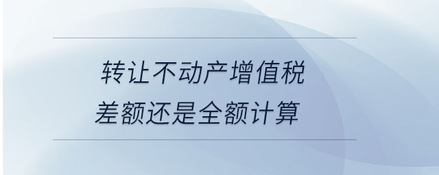 轉讓不動產增值稅差額還是全額計算