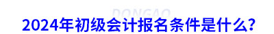 2024年初級會計報名條件是什么？