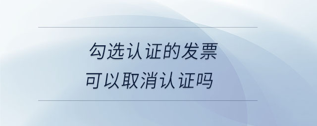 勾選認(rèn)證的發(fā)票可以取消認(rèn)證嗎