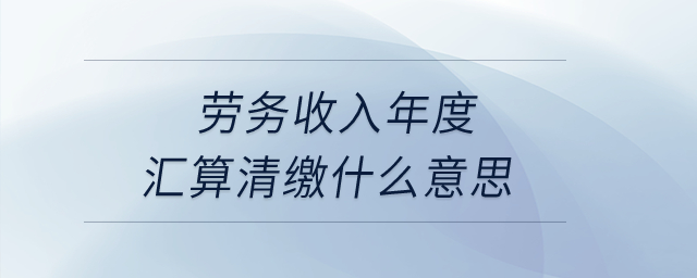 勞務收入年度匯算清繳什么意思？