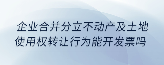 企業合并分立時，不動產及土地使用權轉讓行為能開發票嗎？