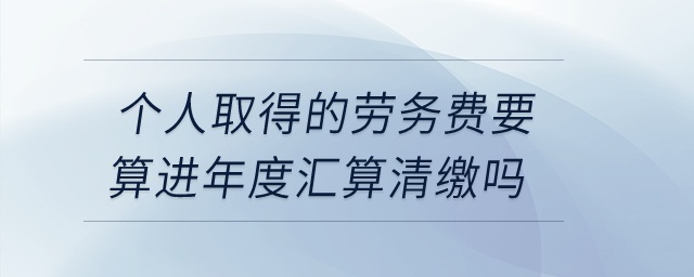 個人取得的勞務費要算進年度匯算清繳嗎？