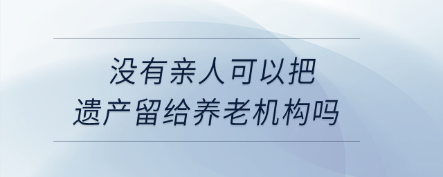 沒有親人，可以把遺產(chǎn)留給養(yǎng)老機構嗎？
