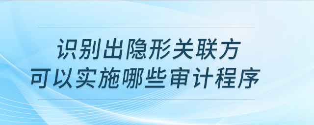 識(shí)別出隱形關(guān)聯(lián)方實(shí)施哪些審計(jì)程序？