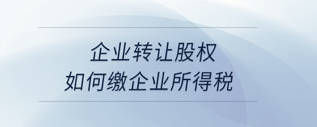 企業轉讓股權如何繳企業所得稅？