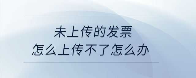 未上傳的發票怎么上傳不了怎么辦？