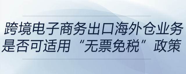 跨境電子商務出口海外倉（9810）業務是否可適用“無票免稅”政策