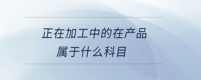 正在加工中的在產(chǎn)品屬于什么科目