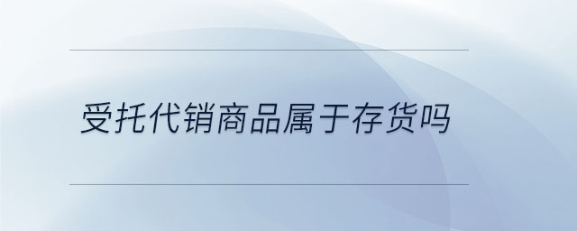 受托代銷商品屬于存貨嗎 受托代銷商品屬于存貨嗎