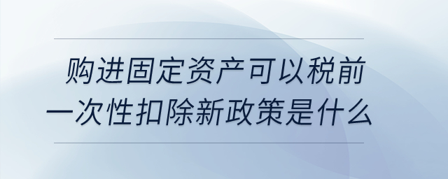 購進固定資產(chǎn)可以稅前一次性扣除新政策是什么？