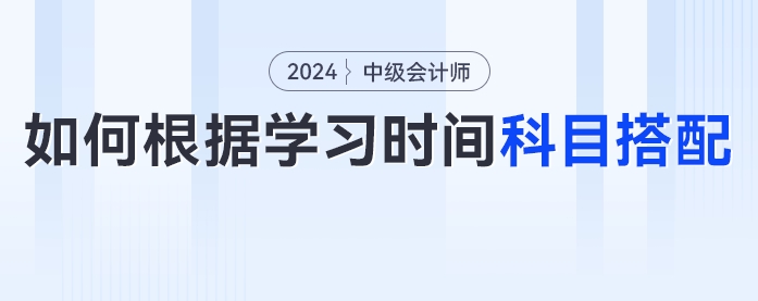 2024年中級(jí)會(huì)計(jì)考生如何根據(jù)學(xué)習(xí)時(shí)間進(jìn)行科目搭配？